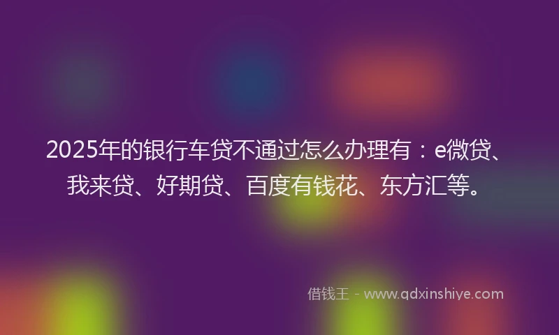 2025年的银行车贷不通过怎么办理有：e微贷、我来贷、好期贷、百度有钱花、东方汇等。