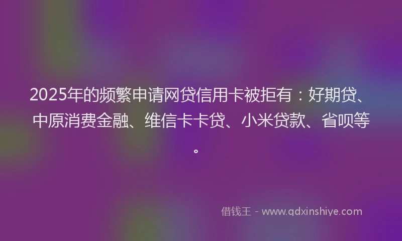 2025年的频繁申请网贷信用卡被拒有：好期贷、中原消费金融、维信卡卡贷、小米贷款、省呗等。