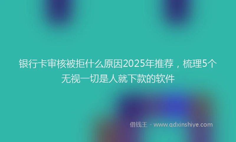 银行卡审核被拒什么原因2025年推荐，梳理5个无视一切是人就下款的软件