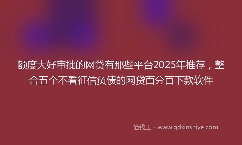 额度大好审批的网贷有那些平台2025年推荐，整合五个不看征信负债的网贷百分百下款软件