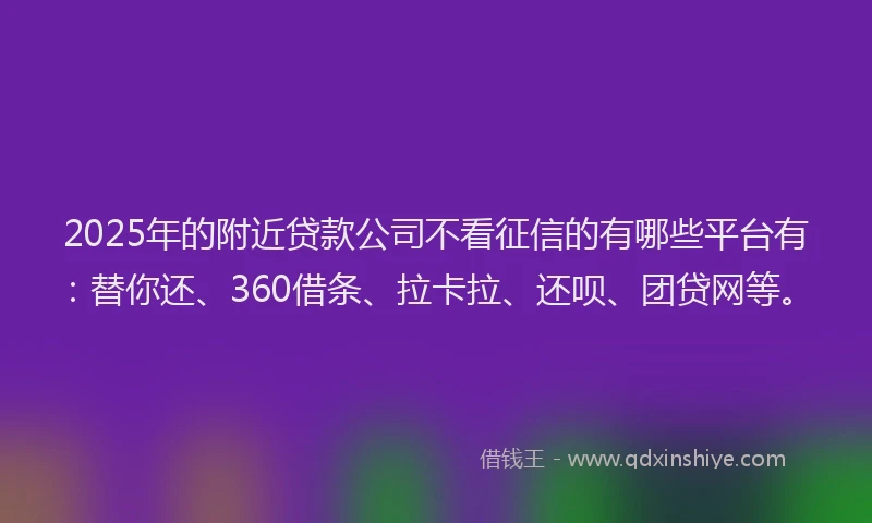 2025年的附近贷款公司不看征信的有哪些平台有：替你还、360借条、拉卡拉、还呗、团贷网等。