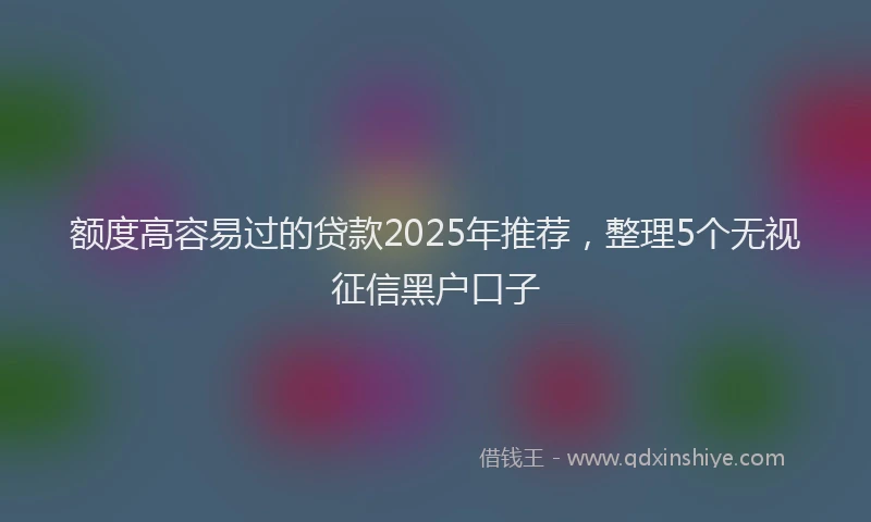 额度高容易过的贷款2025年推荐，整理5个无视征信黑户口子