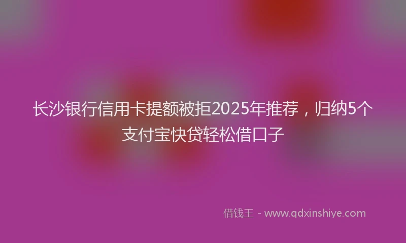 长沙银行信用卡提额被拒2025年推荐，归纳5个支付宝快贷轻松借口子