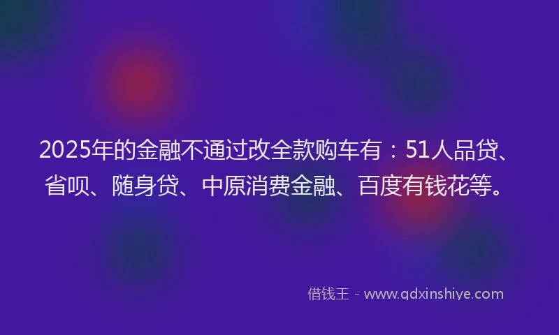 2025年的金融不通过改全款购车有：51人品贷、省呗、随身贷、中原消费金融、百度有钱花等。