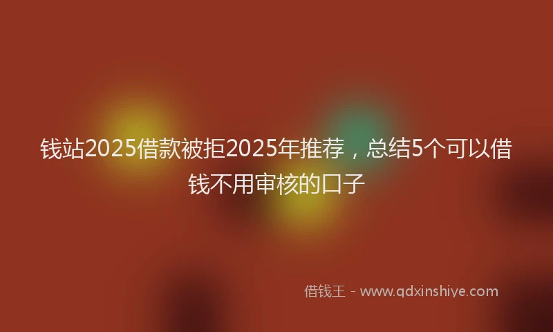 钱站2025借款被拒2025年推荐，总结5个可以借钱不用审核的口子