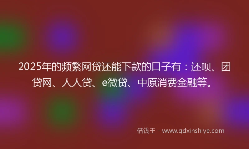 2025年的频繁网贷还能下款的口子有：还呗、团贷网、人人贷、e微贷、中原消费金融等。