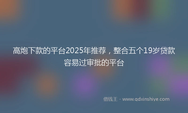 高炮下款的平台2025年推荐，整合五个19岁贷款容易过审批的平台