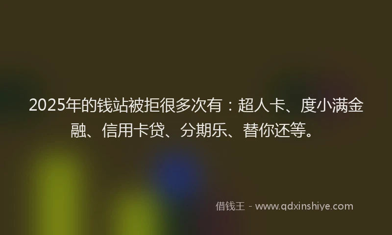 2025年的钱站被拒很多次有：超人卡、度小满金融、信用卡贷、分期乐、替你还等。