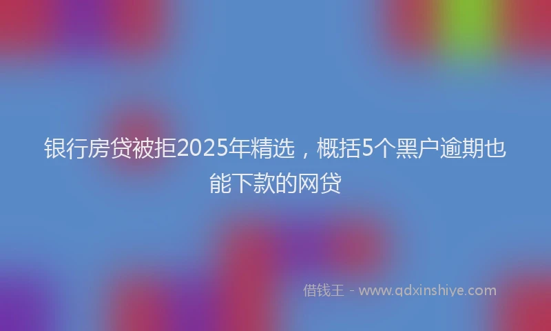银行房贷被拒2025年精选，概括5个黑户逾期也能下款的网贷