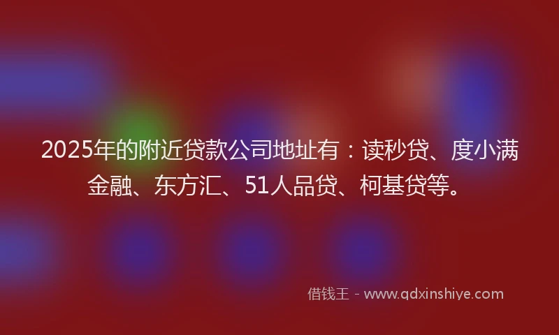 2025年的附近贷款公司地址有：读秒贷、度小满金融、东方汇、51人品贷、柯基贷等。