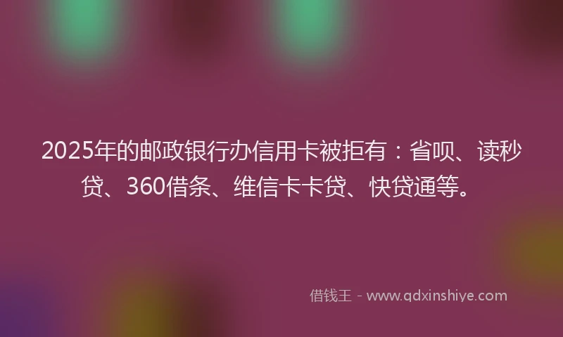 2025年的邮政银行办信用卡被拒有：省呗、读秒贷、360借条、维信卡卡贷、快贷通等。