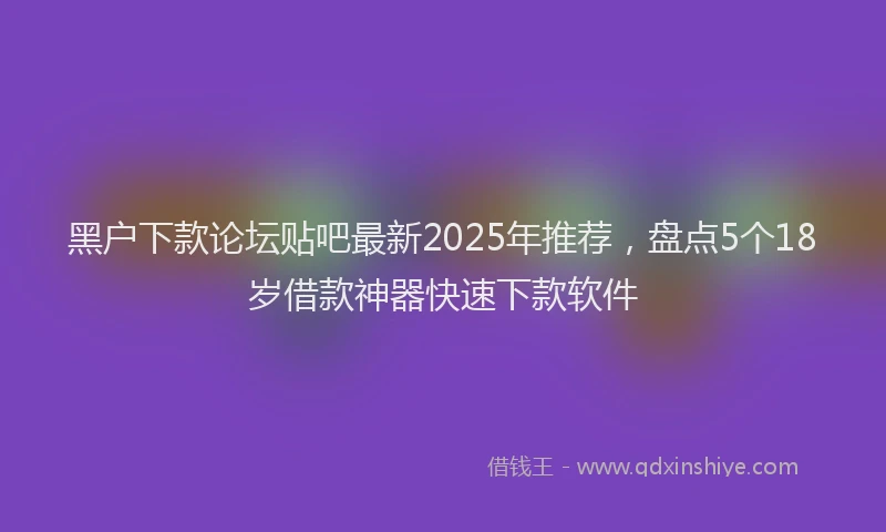 黑户下款论坛贴吧最新2025年推荐，盘点5个18岁借款神器快速下款软件