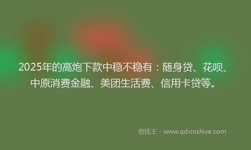 2025年的高炮下款中稳不稳有：随身贷、花呗、中原消费金融、美团生活费、信用卡贷等。