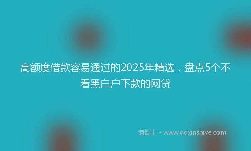 高额度借款容易通过的2025年精选，盘点5个不看黑白户下款的网贷