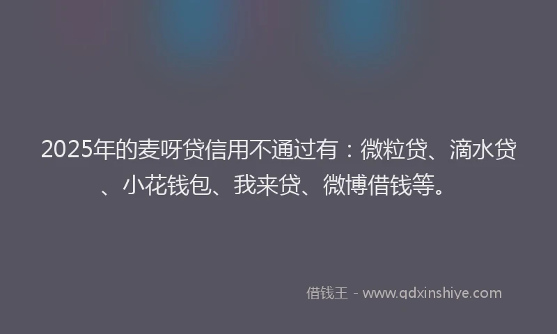 2025年的麦呀贷信用不通过有：微粒贷、滴水贷、小花钱包、我来贷、微博借钱等。
