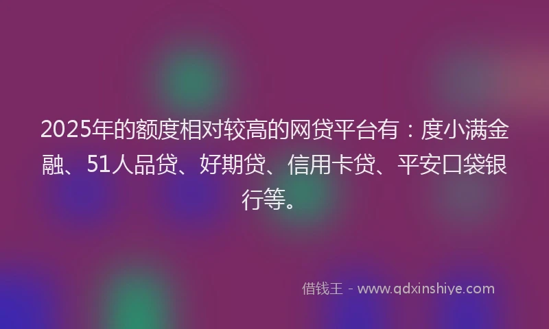 2025年的额度相对较高的网贷平台有：度小满金融、51人品贷、好期贷、信用卡贷、平安口袋银行等。