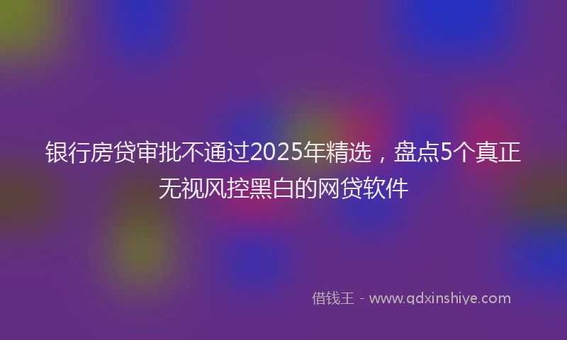 银行房贷审批不通过2025年精选，盘点5个真正无视风控黑白的网贷软件