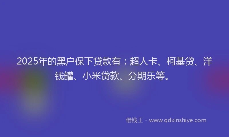 2025年的黑户保下贷款有：超人卡、柯基贷、洋钱罐、小米贷款、分期乐等。