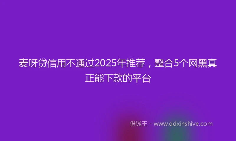 麦呀贷信用不通过2025年推荐，整合5个网黑真正能下款的平台