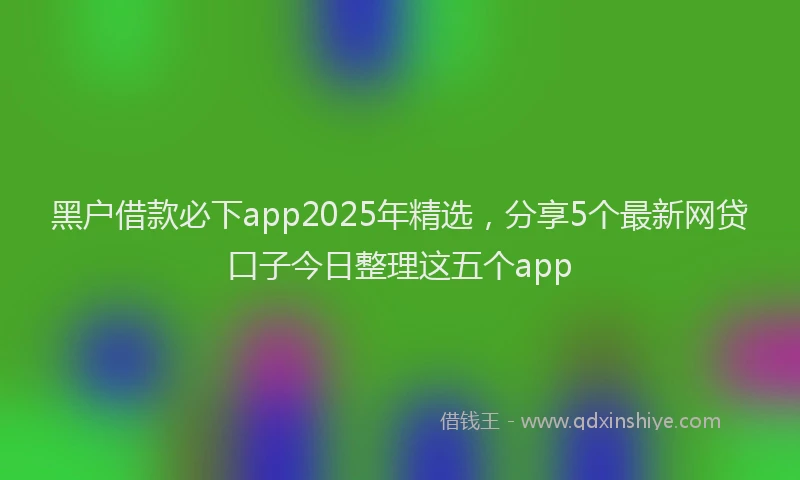 黑户借款必下app2025年精选，分享5个最新网贷口子今日整理这五个app