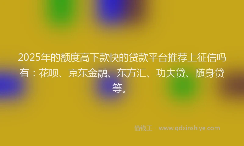 2025年的额度高下款快的贷款平台推荐上征信吗有：花呗、京东金融、东方汇、功夫贷、随身贷等。