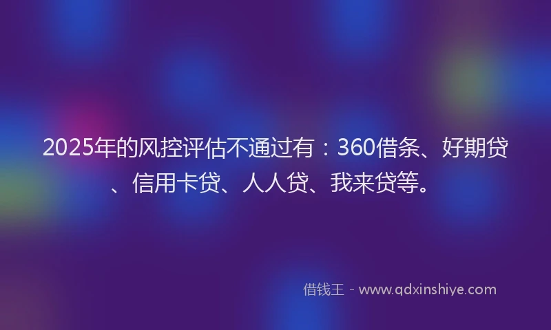 2025年的风控评估不通过有：360借条、好期贷、信用卡贷、人人贷、我来贷等。