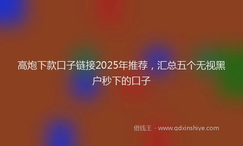 高炮下款口子链接2025年推荐，汇总五个无视黑户秒下的口子