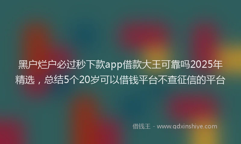 黑户烂户必过秒下款app借款大王可靠吗2025年精选，总结5个20岁可以借钱平台不查征信的平台