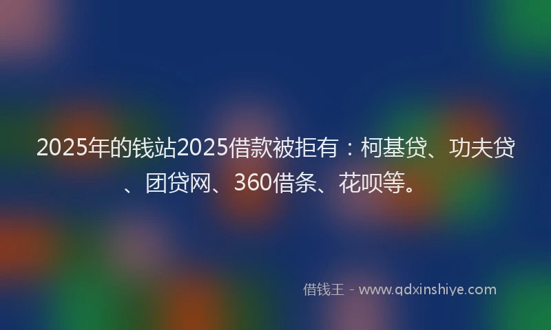 2025年的钱站2025借款被拒有：柯基贷、功夫贷、团贷网、360借条、花呗等。
