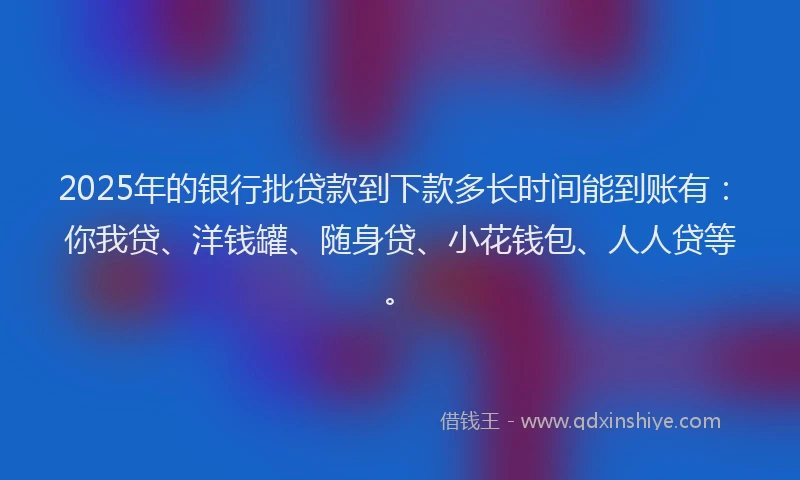 2025年的银行批贷款到下款多长时间能到账有：你我贷、洋钱罐、随身贷、小花钱包、人人贷等。