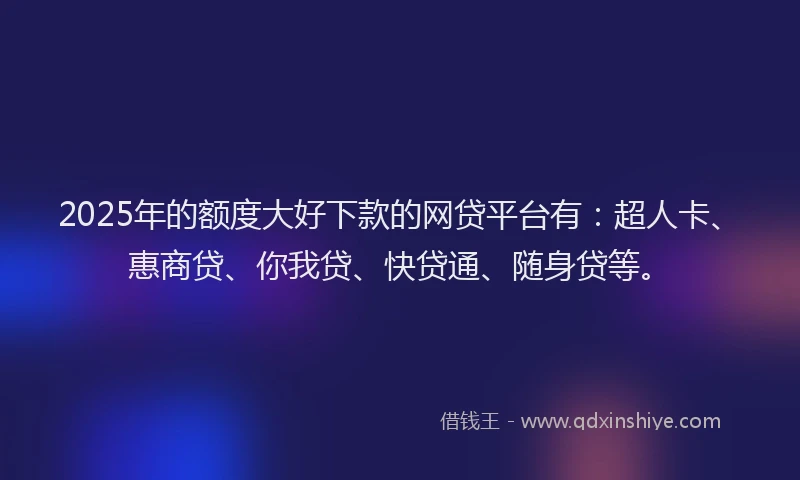 2025年的额度大好下款的网贷平台有：超人卡、惠商贷、你我贷、快贷通、随身贷等。