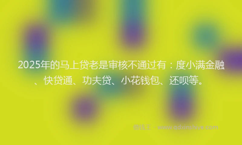 2025年的马上贷老是审核不通过有：度小满金融、快贷通、功夫贷、小花钱包、还呗等。
