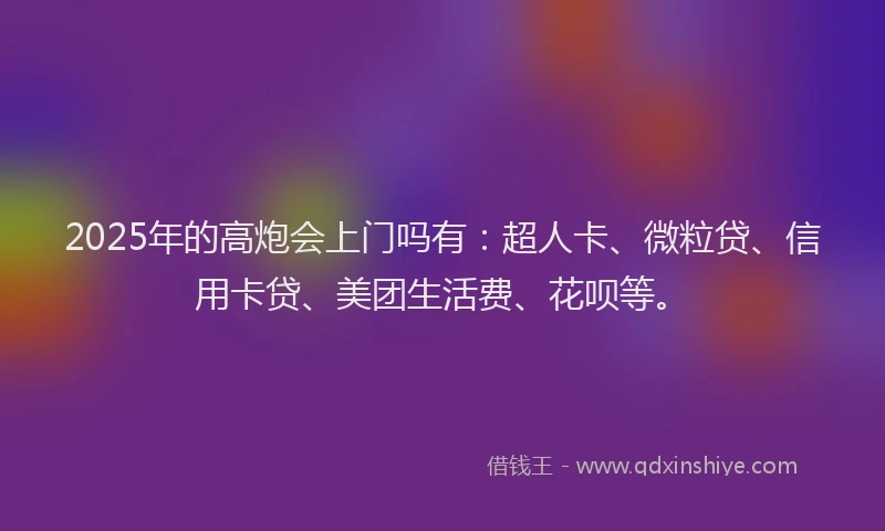 2025年的高炮会上门吗有：超人卡、微粒贷、信用卡贷、美团生活费、花呗等。