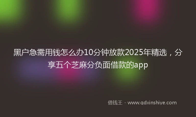 黑户急需用钱怎么办10分钟放款2025年精选，分享五个芝麻分负面借款的app