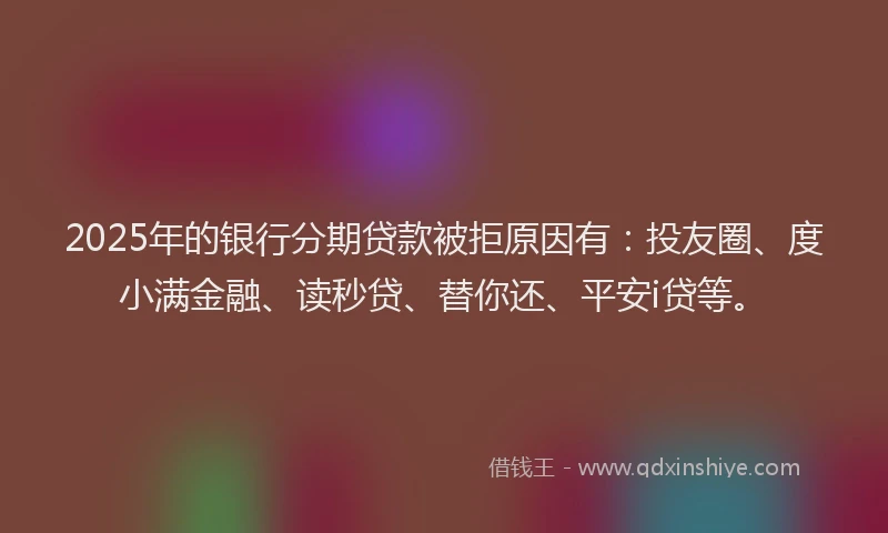 2025年的银行分期贷款被拒原因有：投友圈、度小满金融、读秒贷、替你还、平安i贷等。