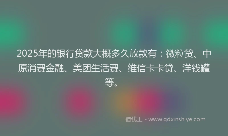 2025年的银行贷款大概多久放款有：微粒贷、中原消费金融、美团生活费、维信卡卡贷、洋钱罐等。