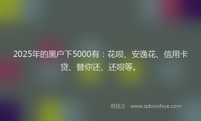 2025年的黑户下5000有：花呗、安逸花、信用卡贷、替你还、还呗等。