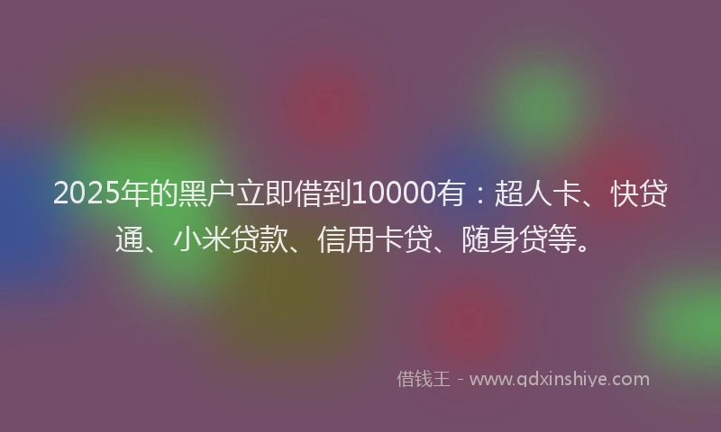 2025年的黑户立即借到10000有：超人卡、快贷通、小米贷款、信用卡贷、随身贷等。