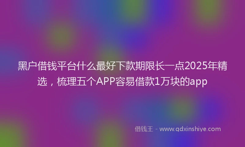 黑户借钱平台什么最好下款期限长一点2025年精选，梳理五个APP容易借款1万块的app