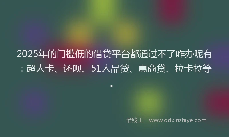 2025年的门槛低的借贷平台都通过不了咋办呢有：超人卡、还呗、51人品贷、惠商贷、拉卡拉等。