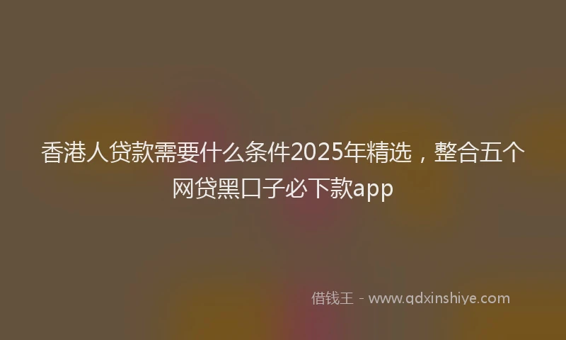 香港人贷款需要什么条件2025年精选，整合五个网贷黑口子必下款app