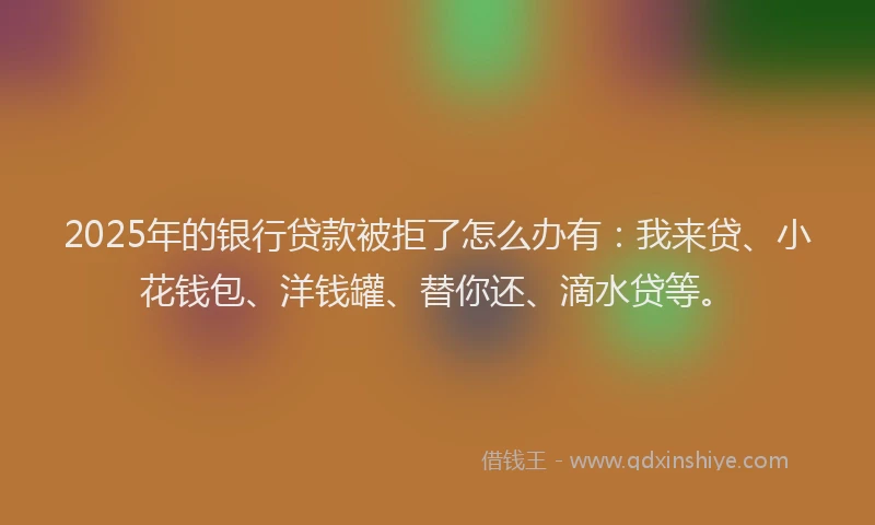2025年的银行贷款被拒了怎么办有：我来贷、小花钱包、洋钱罐、替你还、滴水贷等。