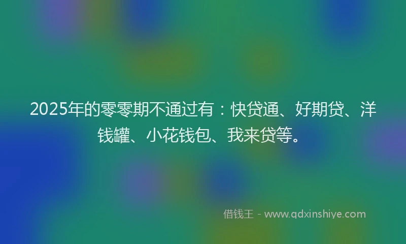 2025年的零零期不通过有：快贷通、好期贷、洋钱罐、小花钱包、我来贷等。
