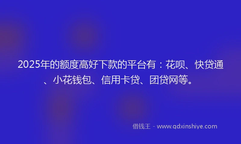 2025年的额度高好下款的平台有：花呗、快贷通、小花钱包、信用卡贷、团贷网等。
