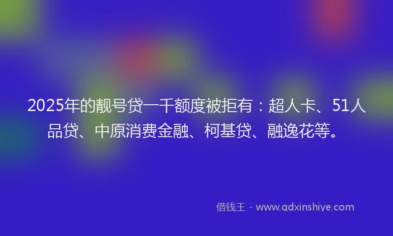 2025年的靓号贷一千额度被拒有：超人卡、51人品贷、中原消费金融、柯基贷、融逸花等。