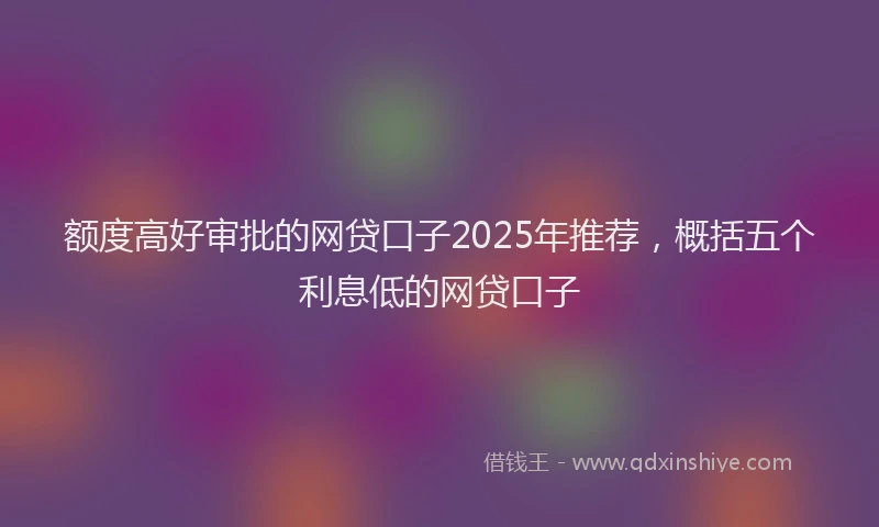 额度高好审批的网贷口子2025年推荐，概括五个利息低的网贷口子