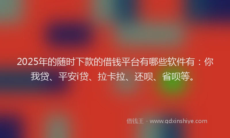 2025年的随时下款的借钱平台有哪些软件有：你我贷、平安i贷、拉卡拉、还呗、省呗等。
