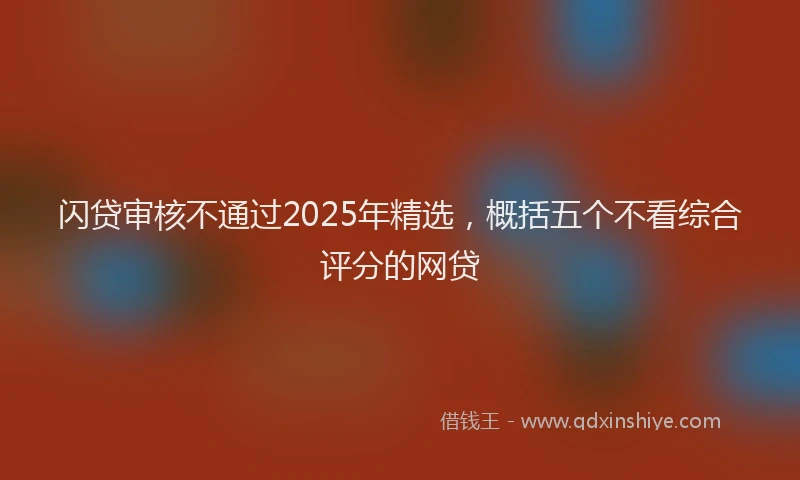 闪贷审核不通过2025年精选，概括五个不看综合评分的网贷