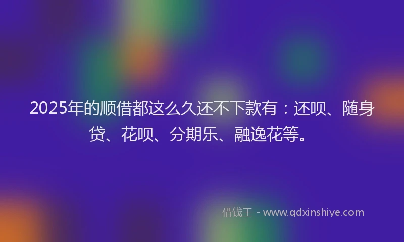 2025年的顺借都这么久还不下款有：还呗、随身贷、花呗、分期乐、融逸花等。