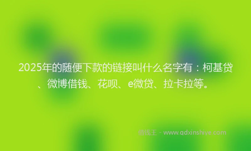 2025年的随便下款的链接叫什么名字有：柯基贷、微博借钱、花呗、e微贷、拉卡拉等。